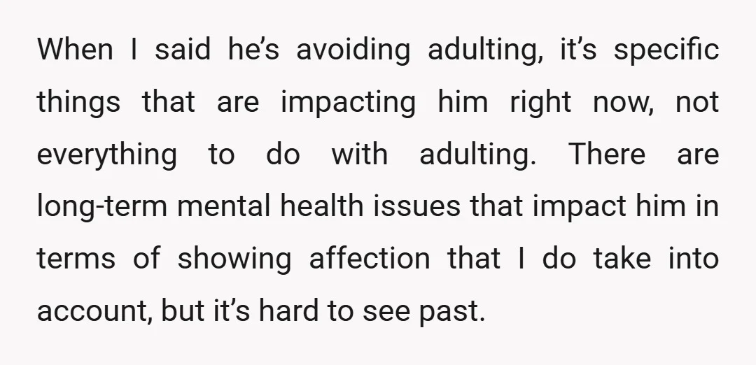 When I said he’s avoiding adulting, it’s specific things that are impacting him right now, not everything to do with adulting.There are long-term mental health issues that impact him in...