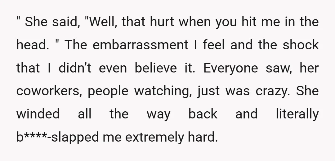 " She said, "Well, that hurt when you hit me in the head. " The embarrassment I feel and the shock that I didn’t even believe it. Everyone saw, her...