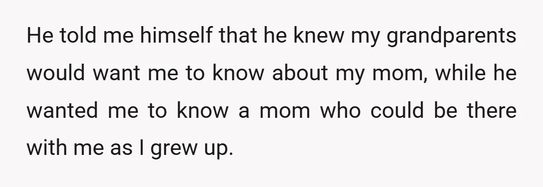 He told me himself that he knew my grandparents would want me to know about my mom, while he wanted me to know a mom who could be there with...