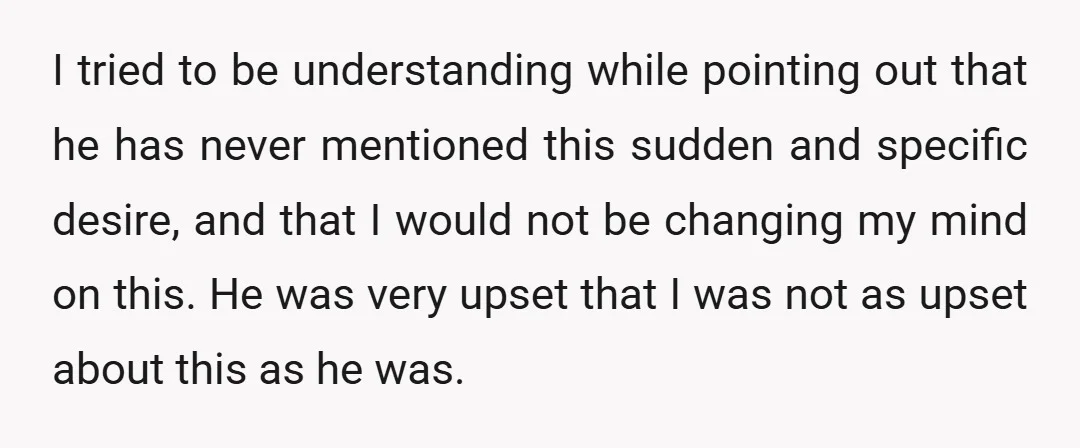 I tried to be understanding while pointing out that he has never mentioned this sudden and specific desire, and that I would not be changing my mind on this. He...