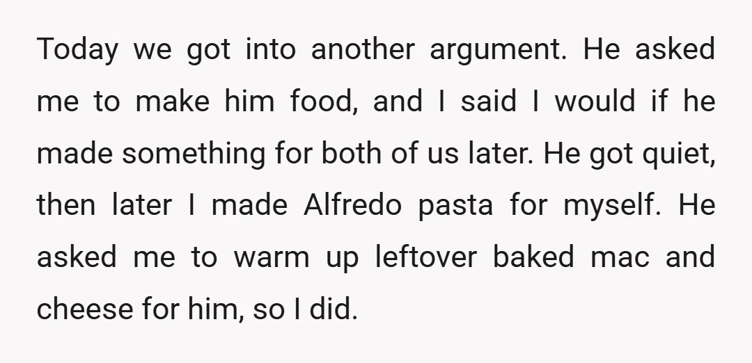 Today we got into another argument. He asked me to make him food, and I said I would if he made something for both of us later. He got quiet,...