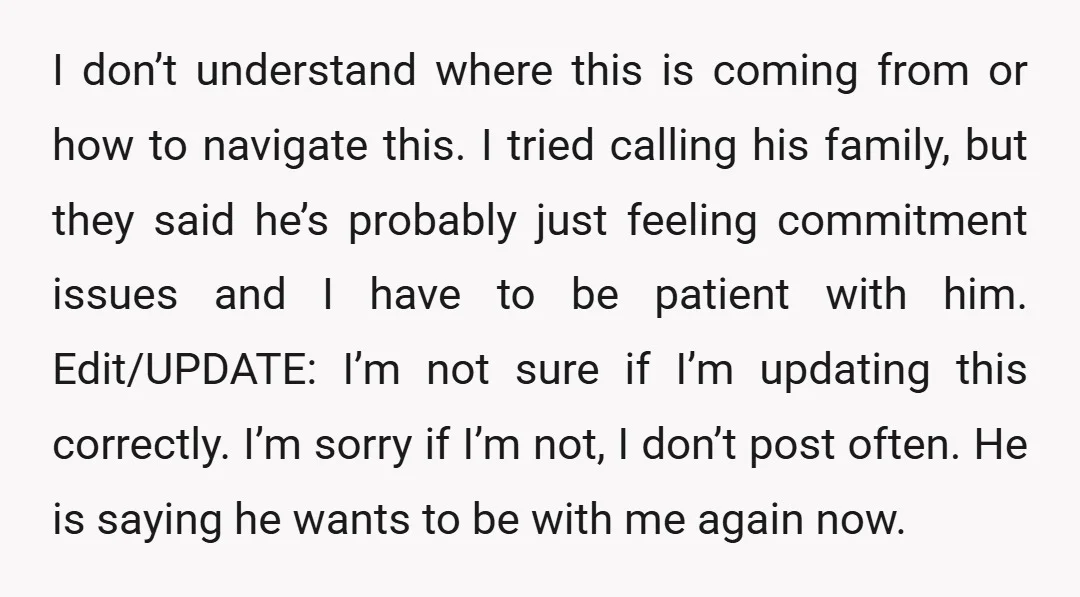 I don’t understand where this is coming from or how to navigate this. I tried calling his family, but they said he’s probably just feeling commitment issues and I have...