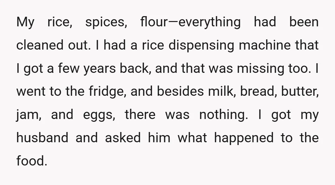 My rice, spices, flour—everything had been cleaned out. I had a rice dispensing machine that I got a few years back, and that was missing too. I went to the...