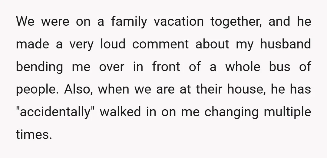 We were on a family vacation together, and he made a very loud comment about my husband bending me over in front of a whole bus of people. Also, when...