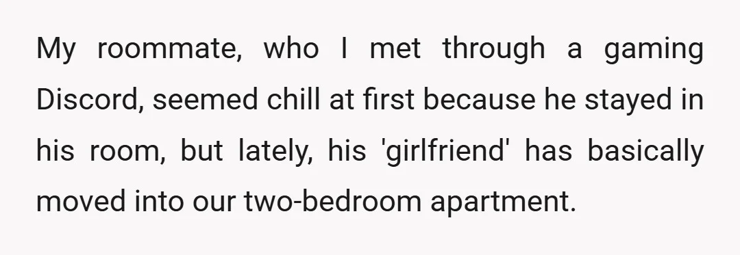 My roommate, who I met through a gaming Discord, seemed chill at first because he stayed in his room, but lately, his 'girlfriend' has basically moved into our two-bedroom apartment.