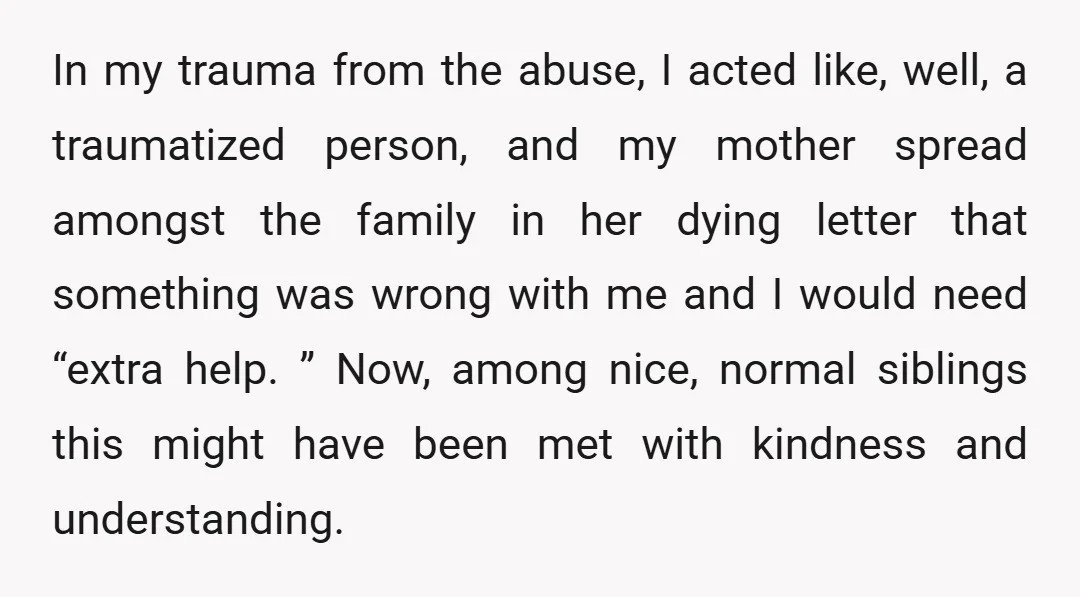 In my trauma from the abuse, I acted like, well, a traumatized person, and my mother spread amongst the family in her dying letter that something was wrong with me...
