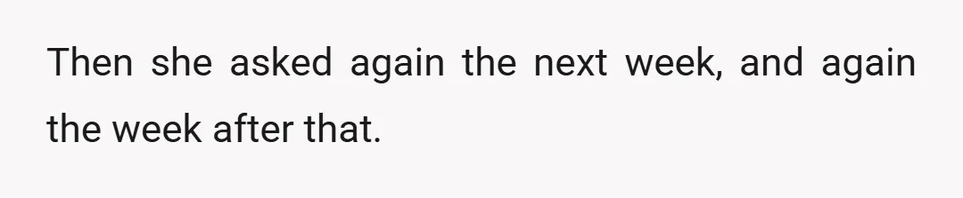 Then she asked again the next week, and again the week after that.