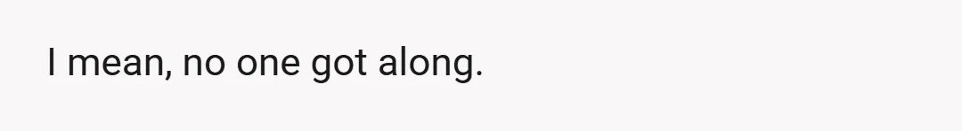 I mean, no one got along.