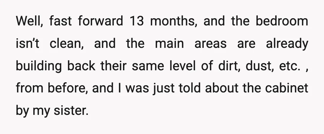 Well, fast forward 13 months, and the bedroom isn’t clean, and the main areas are already building back their same level of dirt, dust, etc. , from before, and I...