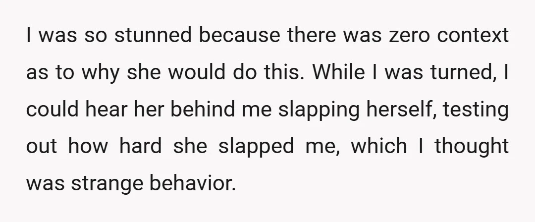 I was so stunned because there was zero context as to why she would do this. While I was turned, I could hear her behind me slapping herself, testing out...