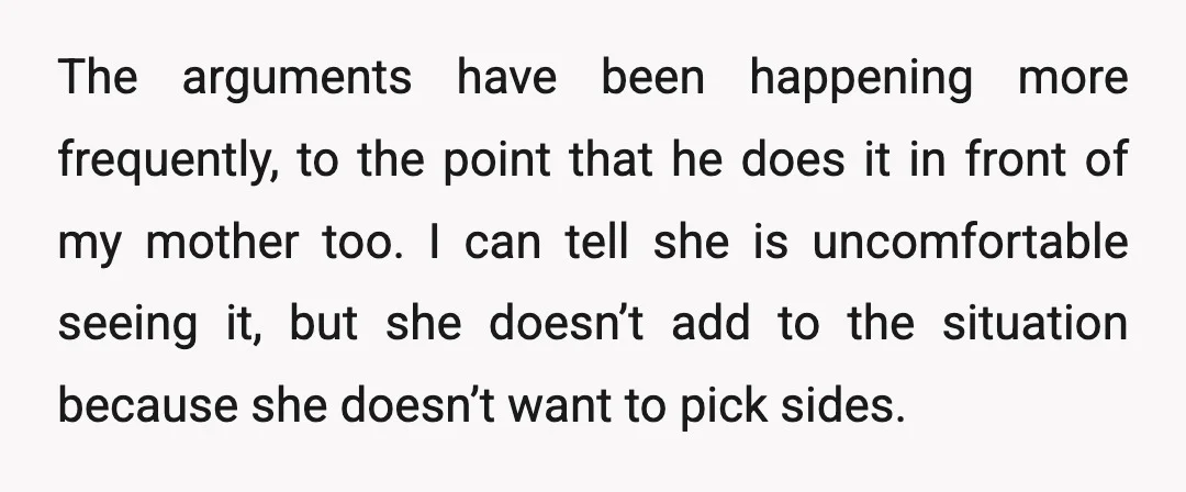 The arguments have been happening more frequently, to the point that he does it in front of my mother too. I can tell she is uncomfortable seeing it, but she...