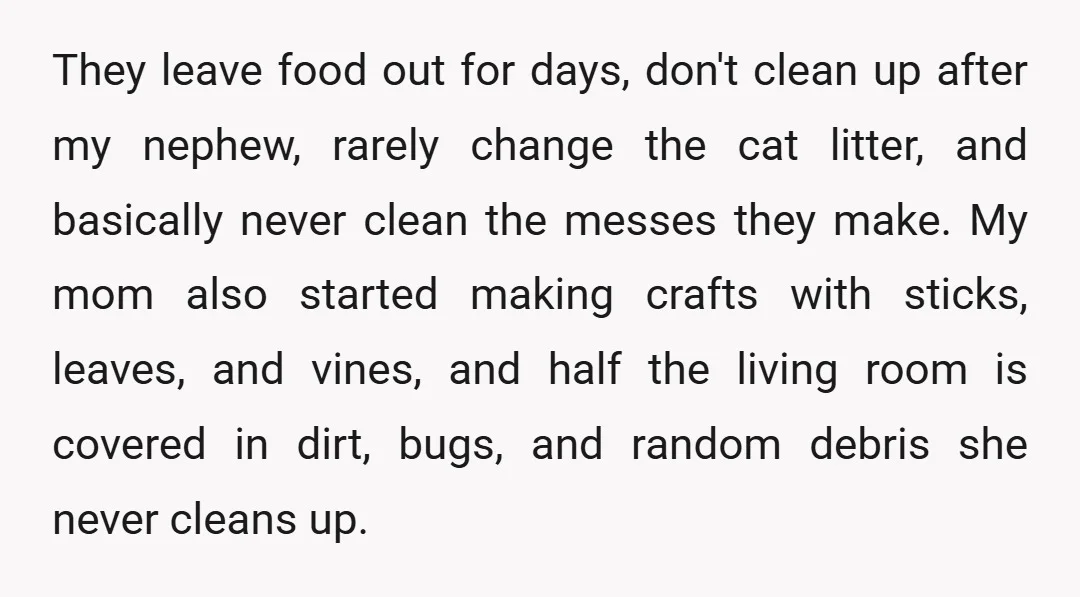 They leave food out for days, don't clean up after my nephew, rarely change the cat litter, and basically never clean the messes they make. My mom also started making...