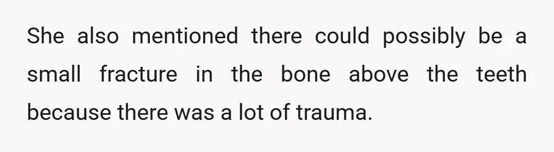 She also mentioned there could possibly be a small fracture in the bone above the teeth because there was a lot of trauma.