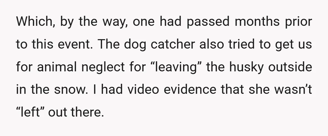 Which, by the way, one had passed months prior to this event. The dog catcher also tried to get us for animal neglect for “leaving” the husky outside in the...