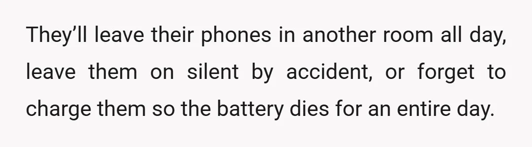 They’ll leave their phones in another room all day, leave them on silent by accident, or forget to charge them so the battery dies for an entire day.