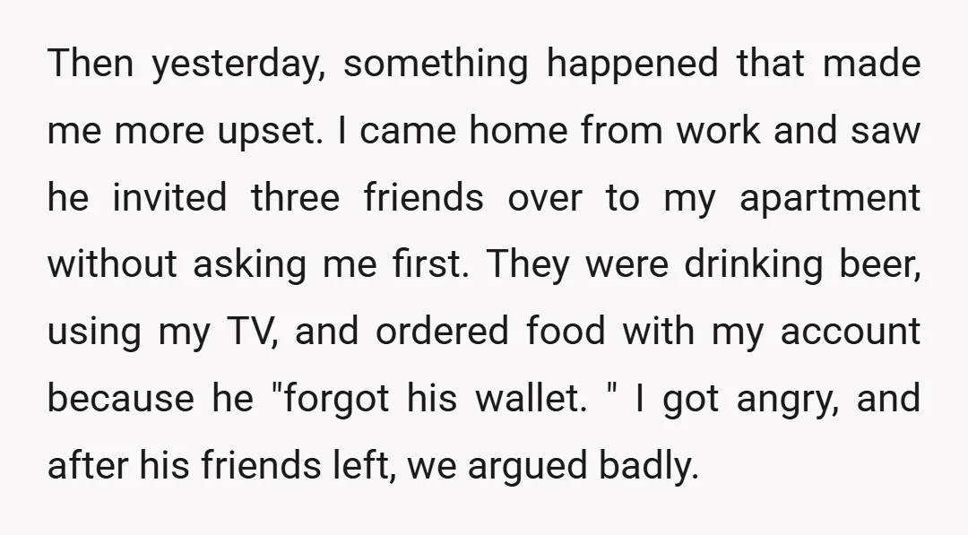 Then yesterday, something happened that made me more upset. I came home from work and saw he invited three friends over to my apartment without asking me first. They were...