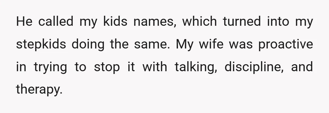 He called my kids names, which turned into my stepkids doing the same. My wife was proactive in trying to stop it with talking, discipline, and therapy. She went to...