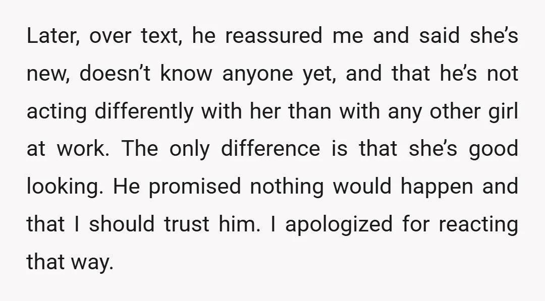 Later, over text, he reassured me and said she’s new, doesn’t know anyone yet, and that he’s not acting differently with her than with any other girl at work. The...