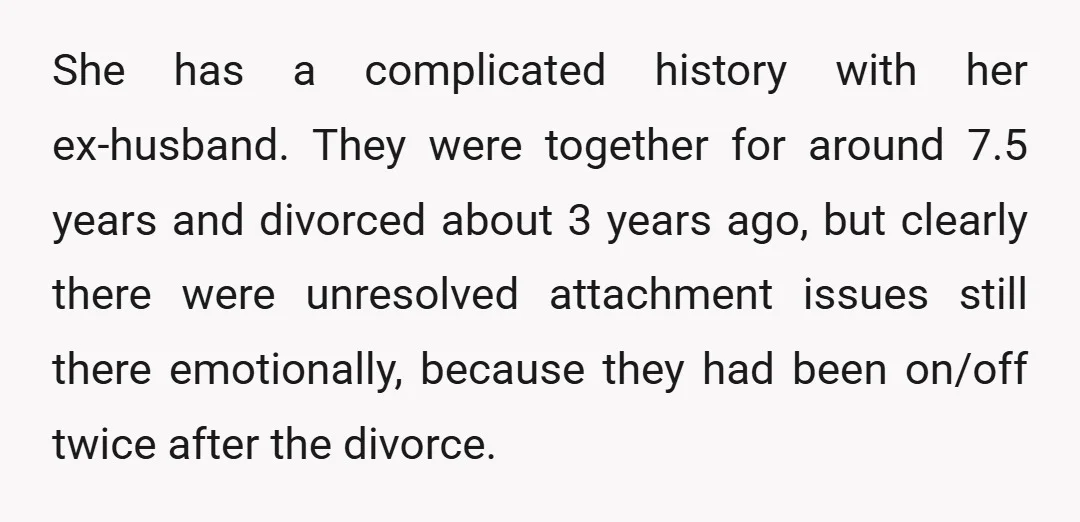 She has a complicated history with her ex-husband. They were together for around 7.5 years and divorced about 3 years ago, but clearly there were unresolved attachment issues still there...