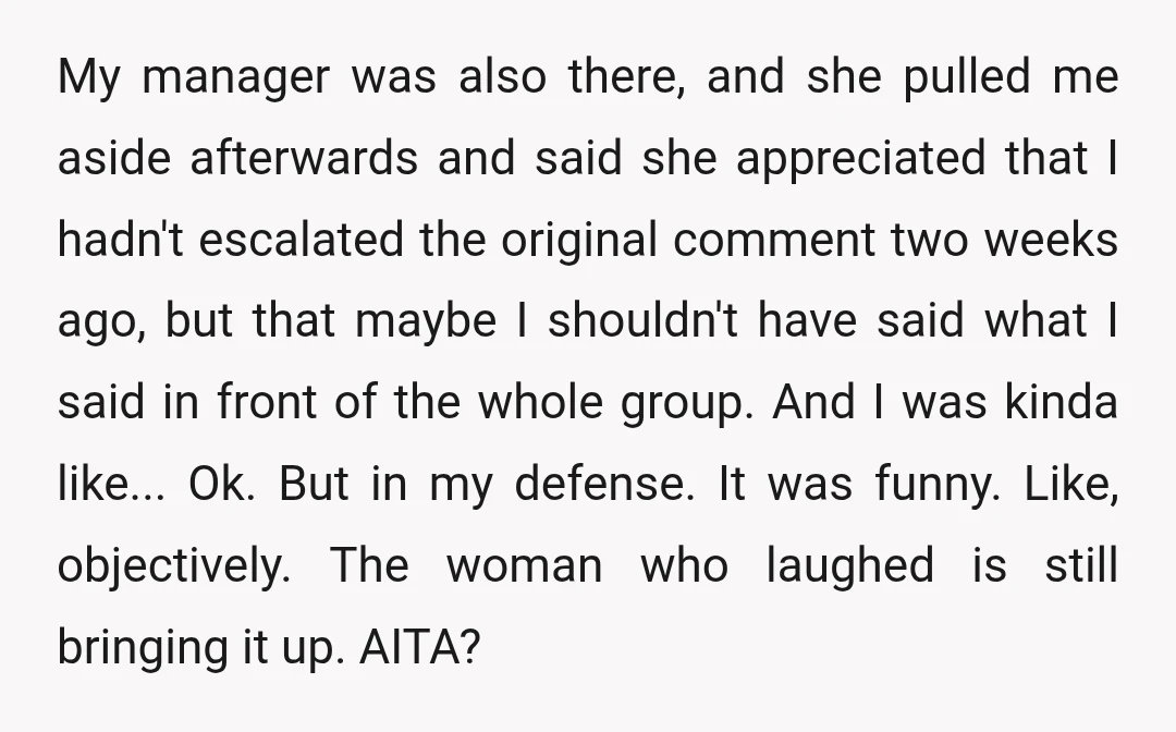 My manager was also there, and she pulled me aside afterwards and said she appreciated that I hadn't escalated the original comment two weeks ago, but that maybe I shouldn't...
