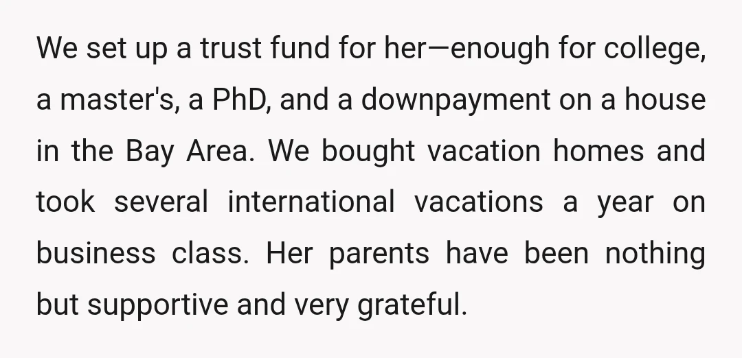 We set up a trust fund for her—enough for college, a master's, a PhD, and a downpayment on a house in the Bay Area. We bought vacation homes and took...