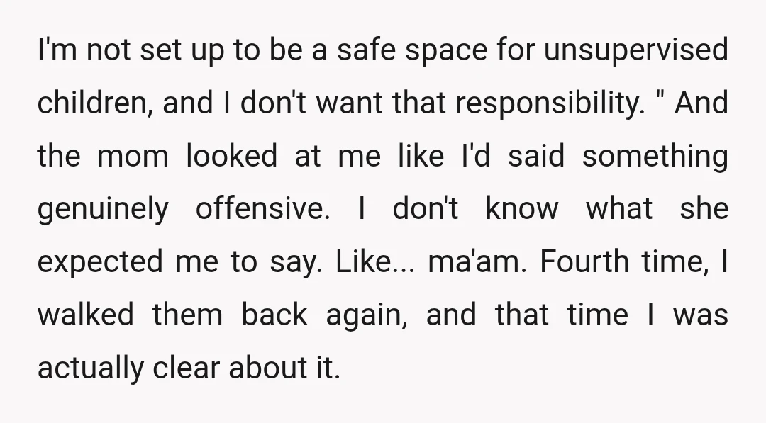 I'm not set up to be a safe space for unsupervised children, and I don't want that responsibility. " And the mom looked at me like I'd said something genuinely...