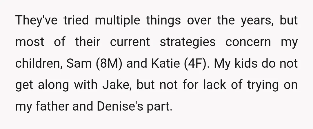 They've tried multiple things over the years, but most of their current strategies concern my children, Sam (8M) and Katie (4F). My kids do not get along with Jake, but...
