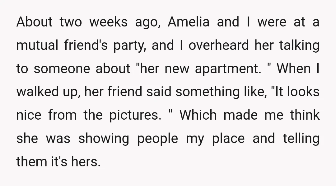 About two weeks ago, Amelia and I were at a mutual friend's party, and I overheard her talking to someone about "her new apartment. " When I walked up, her...