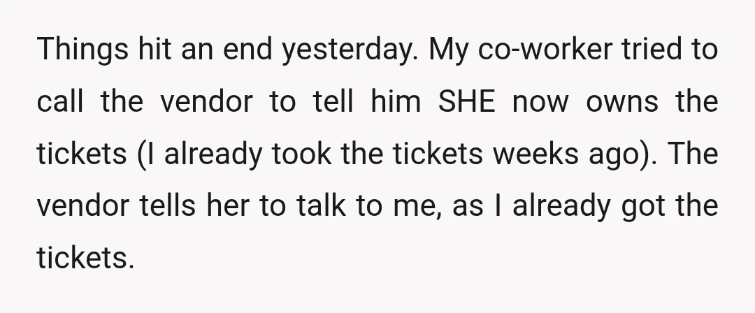 Things hit an end yesterday. My co-worker tried to call the vendor to tell him SHE now owns the tickets (I already took the tickets weeks ago). The vendor tells...