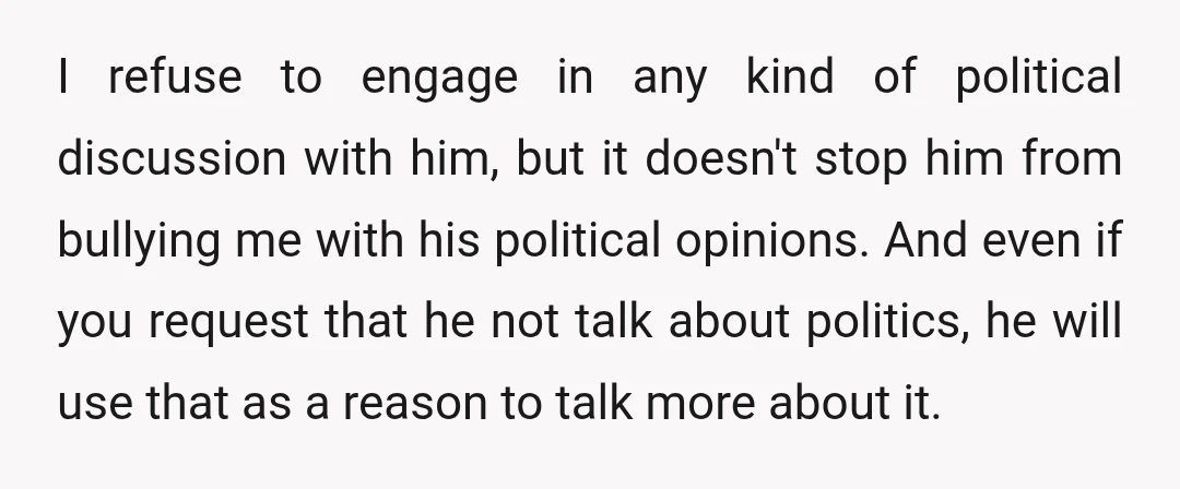 I refuse to engage in any kind of political discussion with him, but it doesn't stop him from bullying me with his political opinions. And even if you request that...