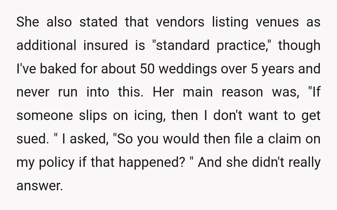 She also stated that vendors listing venues as additional insured is "standard practice," though I've baked for about 50 weddings over 5 years and never run into this. Her main...
