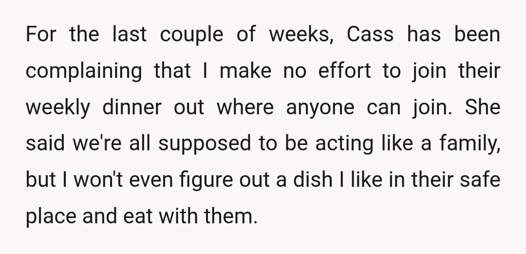 For the last couple of weeks, Cass has been complaining that I make no effort to join their weekly dinner out where anyone can join. She said we're all supposed...