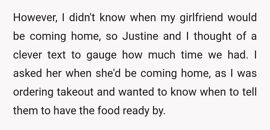However, I didn't know when my girlfriend would be coming home, so Justine and I thought of a clever text to gauge how much time we had. I asked her...