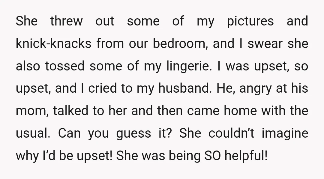 She threw out some of my pictures and knick-knacks from our bedroom, and I swear she also tossed some of my lingerie. I was upset, so upset, and I cried...