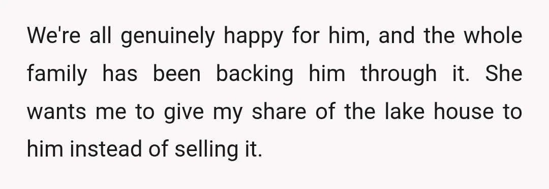 We're all genuinely happy for him, and the whole family has been backing him through it. She wants me to give my share of the lake house to him instead...