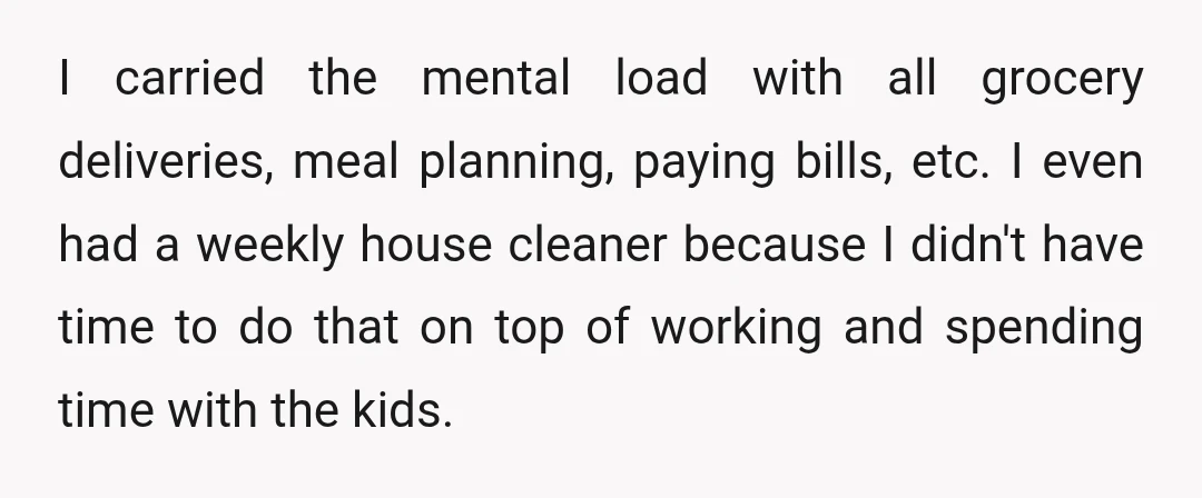I carried the mental load with all grocery deliveries, meal planning, paying bills, etc. I even had a weekly house cleaner because I didn't have time to do that on...