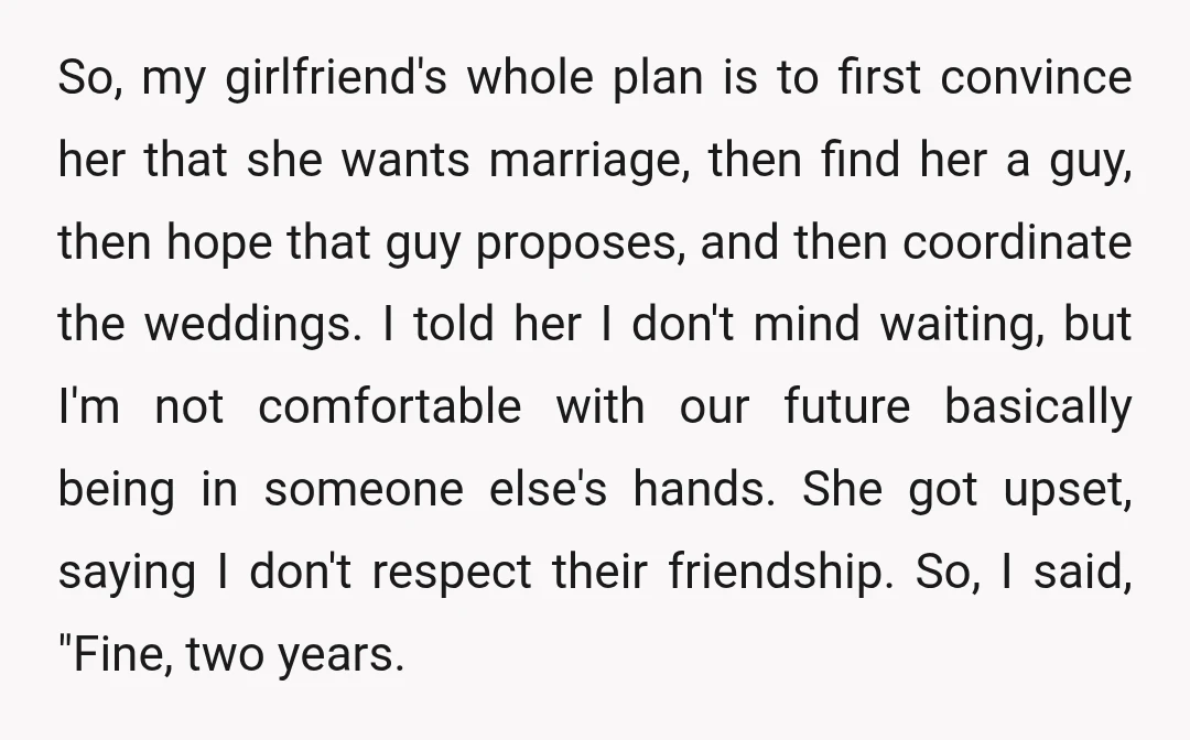 So, my girlfriend's whole plan is to first convince her that she wants marriage, then find her a guy, then hope that guy proposes, and then coordinate the weddings. I...