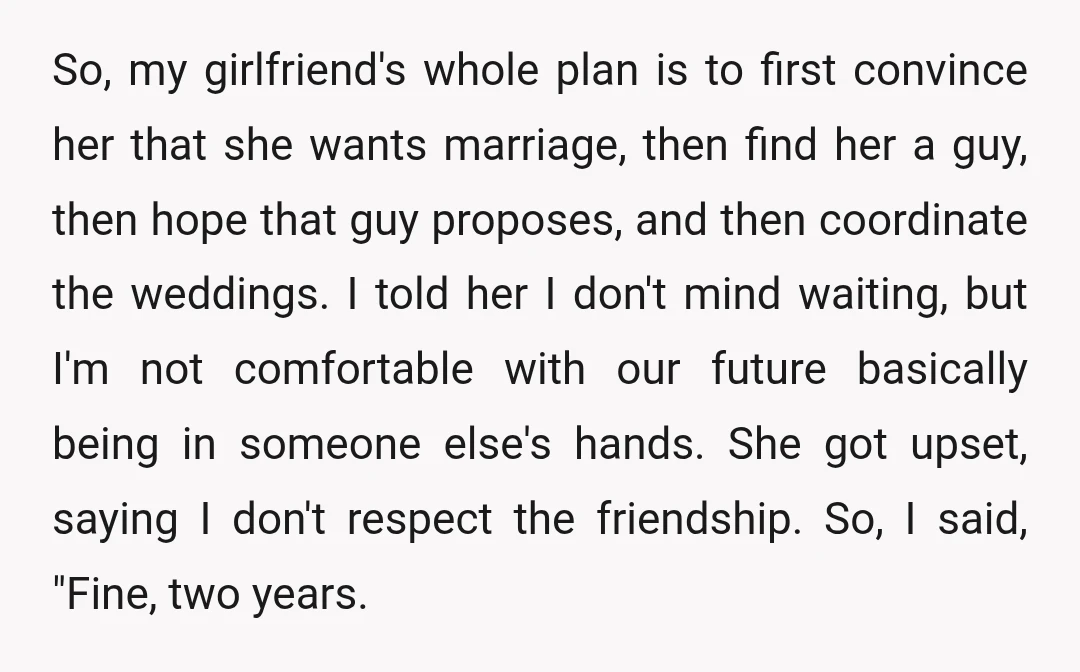 So, my girlfriend's whole plan is to first convince her that she wants marriage, then find her a guy, then hope that guy proposes, and then coordinate the weddings. I...