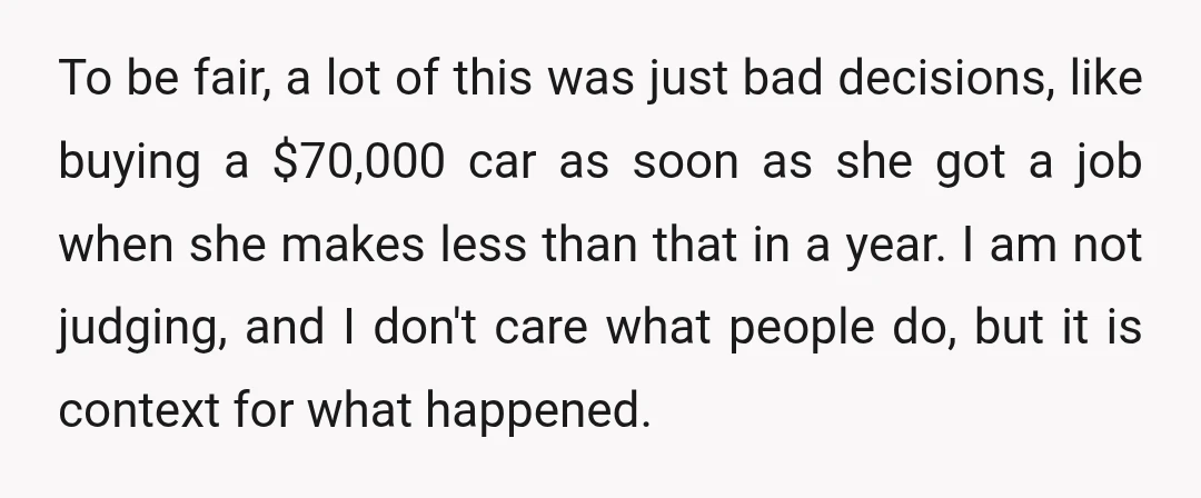 To be fair, a lot of this was just bad decisions, like buying a $70,000 car as soon as she got a job when she makes less than that in...
