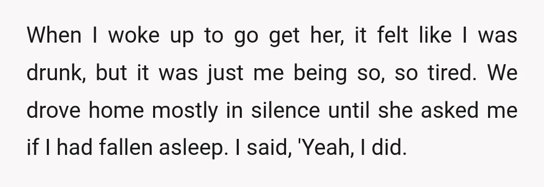 When I woke up to go get her, it felt like I was drunk, but it was just me being so, so tired. We drove home mostly in silence until...