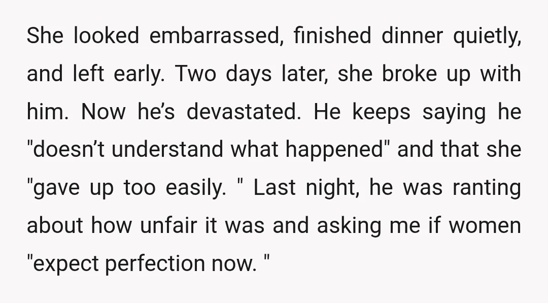She looked embarrassed, finished dinner quietly, and left early. Two days later, she broke up with him. Now he’s devastated. He keeps saying he "doesn’t understand what happened" and that...