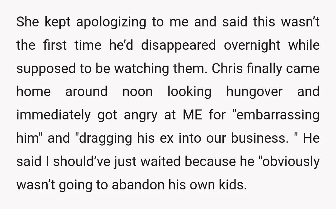 She kept apologizing to me and said this wasn’t the first time he’d disappeared overnight while supposed to be watching them. Chris finally came home around noon looking hungover and...
