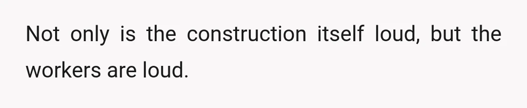 Not only is the construction itself loud, but the workers are loud.