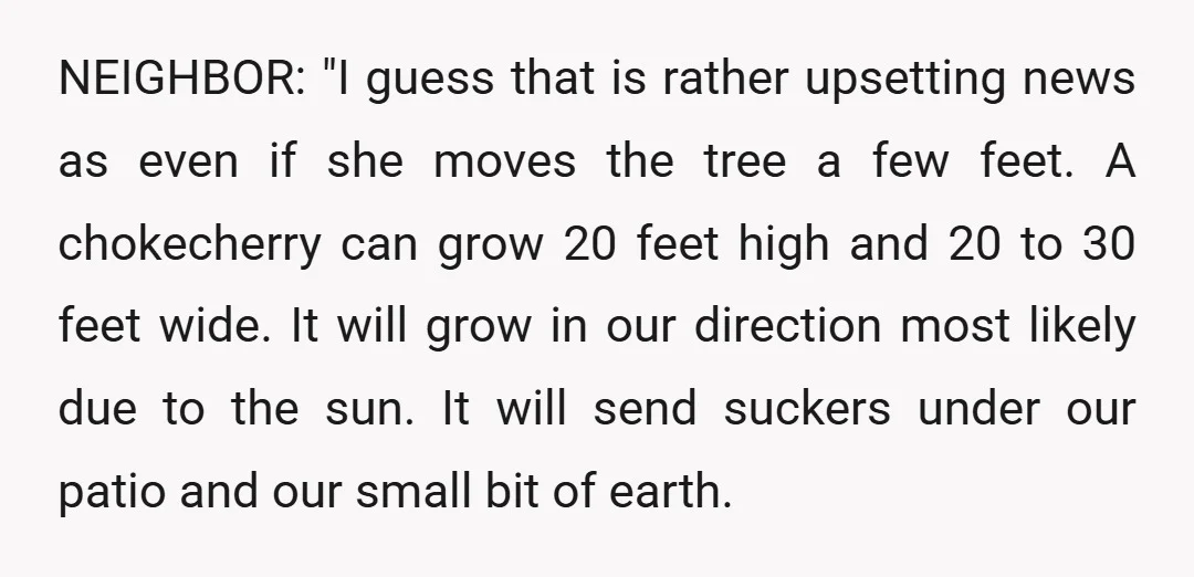 NEIGHBOR: "I guess that is rather upsetting news as even if she moves the tree a few feet. A chokecherry can grow 20 feet high and 20 to 30 feet...
