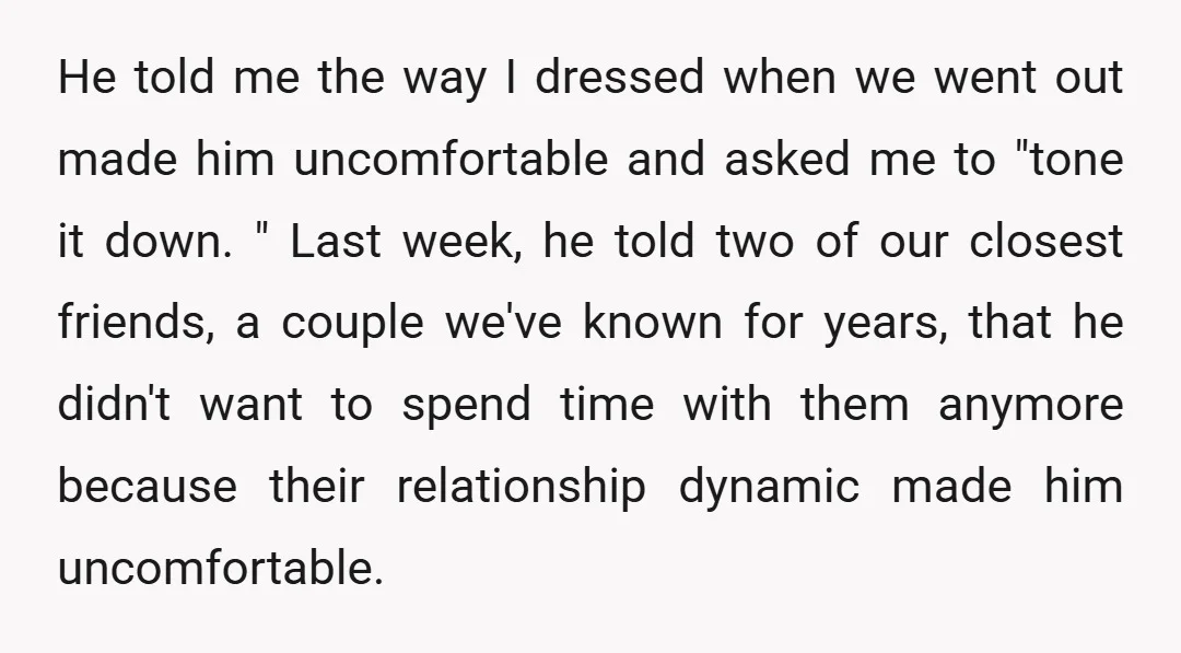 He told me the way I dressed when we went out made him uncomfortable and asked me to "tone it down. " Last week, he told two of our closest...