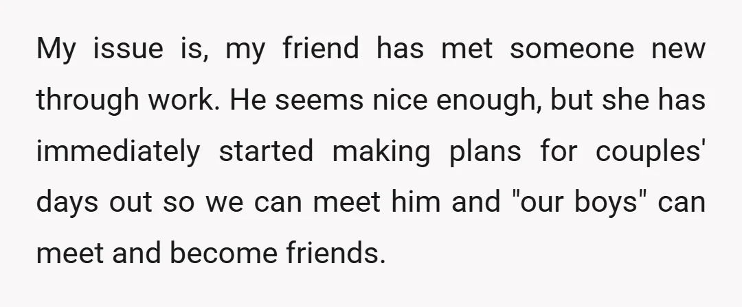 My issue is, my friend has met someone new through work. He seems nice enough, but she has immediately started making plans for couples' days out so we can meet...
