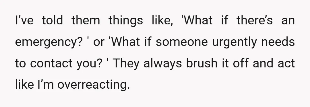 I’ve told them things like, 'What if there’s an emergency? ' or 'What if someone urgently needs to contact you? ' They always brush it off and act like I’m...
