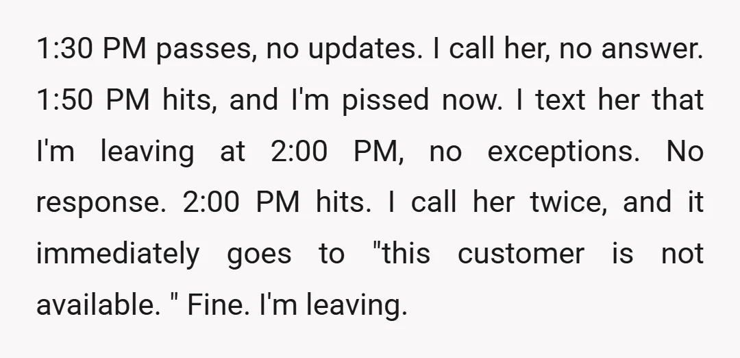 1:30 PM passes, no updates. I call her, no answer. 1:50 PM hits, and I'm pissed now. I text her that I'm leaving at 2:00 PM, no exceptions. No response....