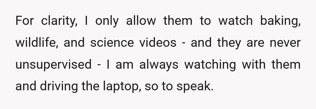 For clarity, I only allow them to watch baking, wildlife, and science videos - and they are never unsupervised - I am always watching with them and driving the laptop,...