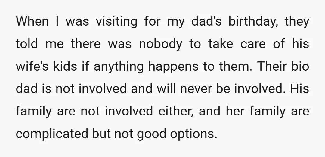 When I was visiting for my dad's birthday, they told me there was nobody to take care of his wife's kids if anything happens to them. Their bio dad is...